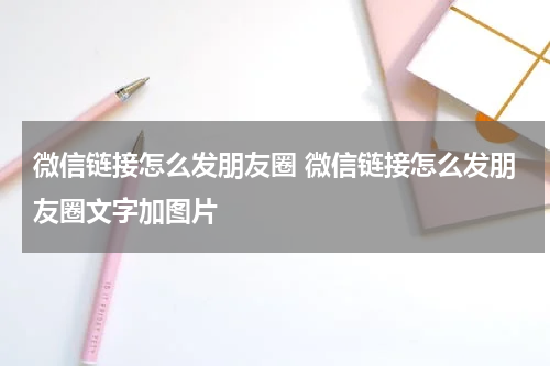 微信链接怎么发朋友圈 微信链接怎么发朋友圈文字加图片