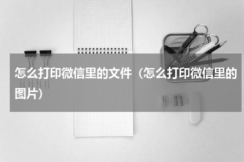 怎么打印微信里的文件（怎么打印微信里的图片）