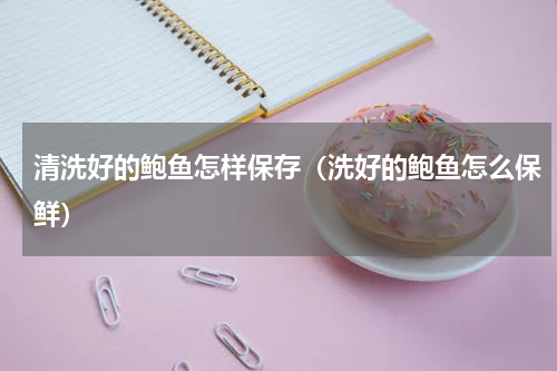 清洗好的鲍鱼怎样保存（洗好的鲍鱼怎么保鲜）
