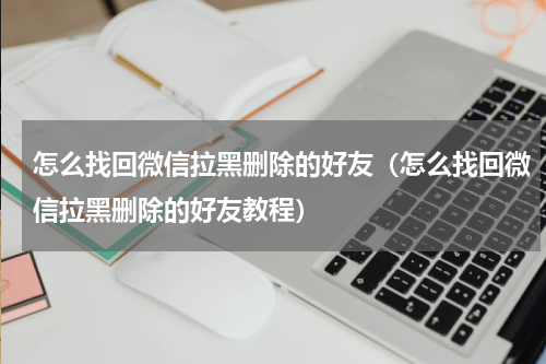 怎么找回微信拉黑删除的好友（怎么找回微信拉黑删除的好友教程）