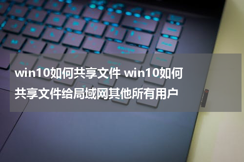 win10如何共享文件 win10如何共享文件给局域网其他所有用户