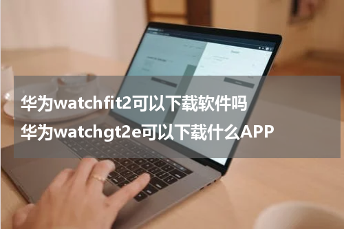 华为watchfit2可以下载软件吗 华为watchgt2e可以下载什么APP