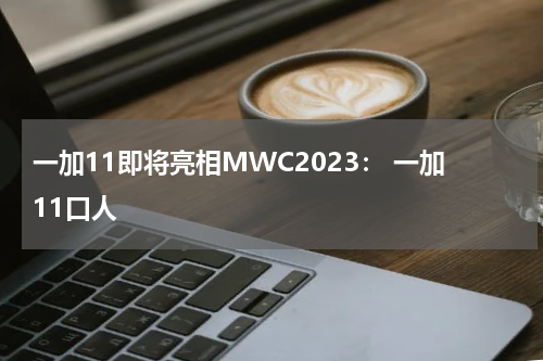 一加11即将亮相MWC2023： 一加11口人