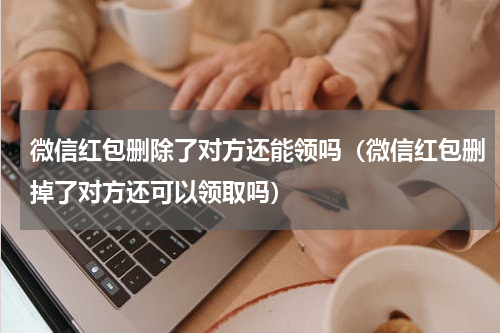 微信红包删除了对方还能领吗（微信红包删掉了对方还可以领取吗）
