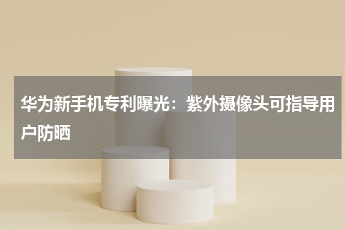 华为新手机专利曝光：紫外摄像头可指导用户防晒