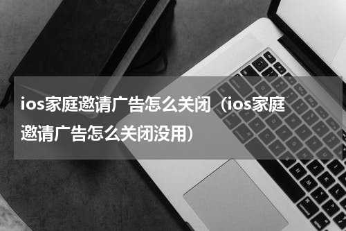 ios家庭邀请广告怎么关闭（ios家庭邀请广告怎么关闭没用）