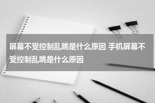 屏幕不受控制乱跳是什么原因 手机屏幕不受控制乱跳是什么原因