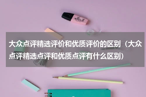 大众点评精选评价和优质评价的区别（大众点评精选点评和优质点评有什么区别）
