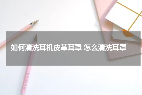 如何清洗耳机皮革耳罩 怎么清洗耳罩