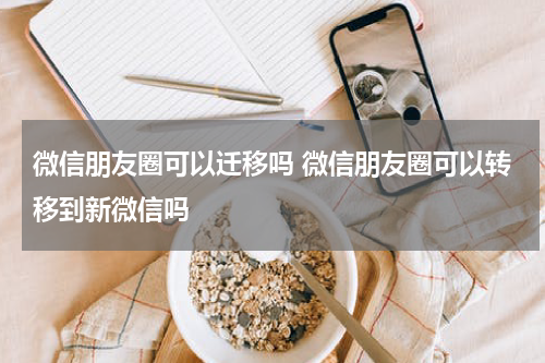 微信朋友圈可以迁移吗 微信朋友圈可以转移到新微信吗
