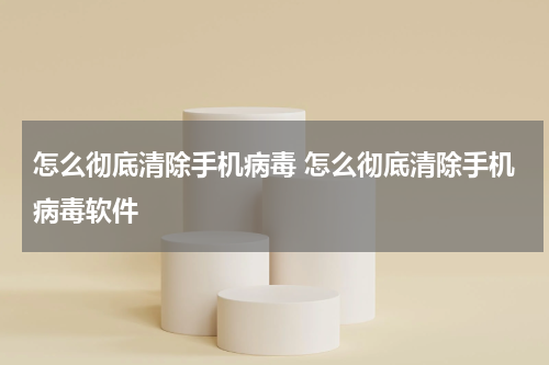怎么彻底清除手机病毒 怎么彻底清除手机病毒软件