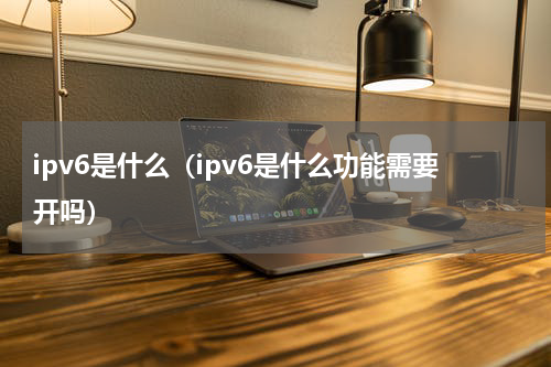ipv6是什么（ipv6是什么功能需要开吗）