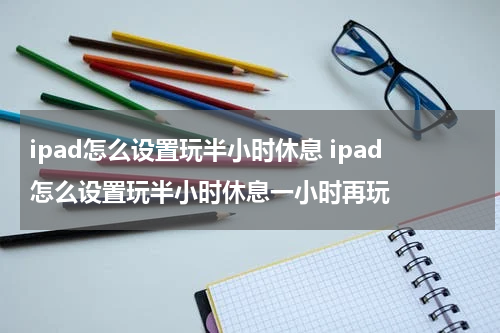 ipad怎么设置玩半小时休息 ipad怎么设置玩半小时休息一小时再玩