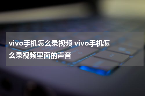 vivo手机怎么录视频 vivo手机怎么录视频里面的声音