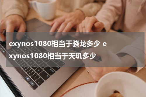 exynos1080相当于骁龙多少 exynos1080相当于天玑多少