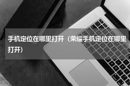 手机定位在哪里打开（荣耀手机定位在哪里打开）