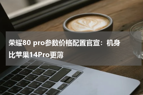 荣耀80 pro参数价格配置官宣：机身比苹果14Pro更薄