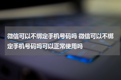 微信可以不绑定手机号码吗 微信可以不绑定手机号码吗可以正常使用吗