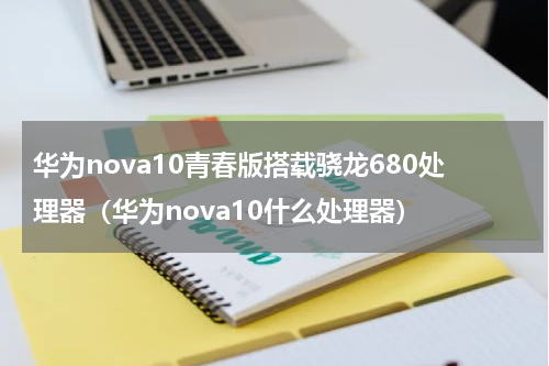 华为nova10青春版搭载骁龙680处理器（华为nova10什么处理器）