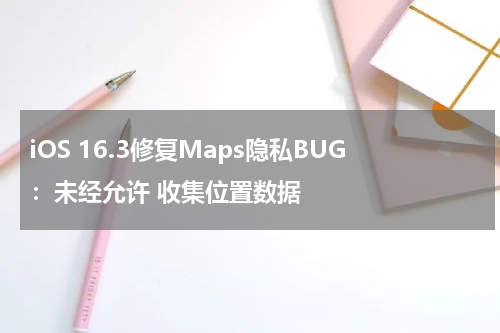 iOS 16.3修复Maps隐私BUG：未经允许 收集位置数据
