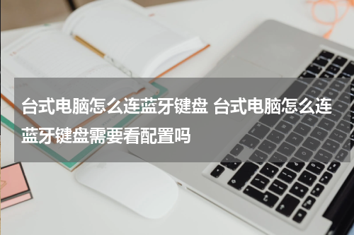 台式电脑怎么连蓝牙键盘 台式电脑怎么连蓝牙键盘需要看配置吗