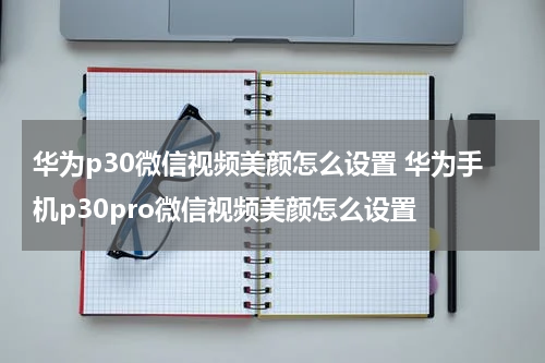 华为p30微信视频美颜怎么设置 华为手机p30pro微信视频美颜怎么设置