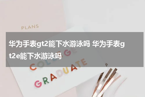华为手表gt2能下水游泳吗 华为手表gt2e能下水游泳吗