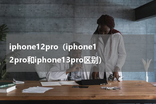 iphone12pro（iphone12pro和iphone13pro区别）