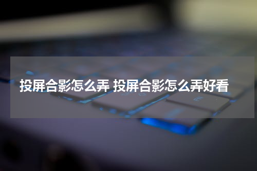 投屏合影怎么弄 投屏合影怎么弄好看