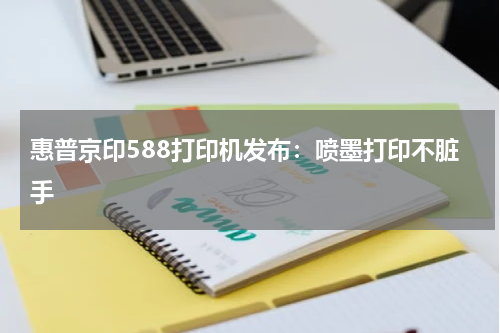 惠普京印588打印机发布：喷墨打印不脏手
