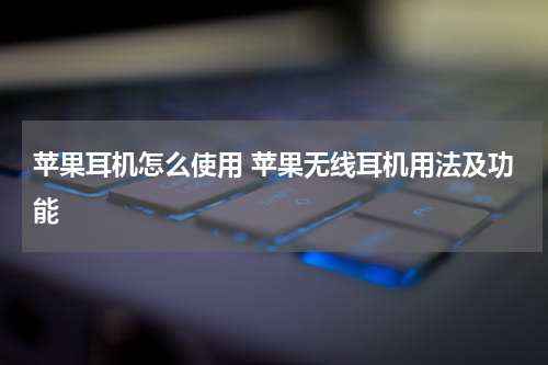 苹果耳机怎么使用 苹果无线耳机用法及功能