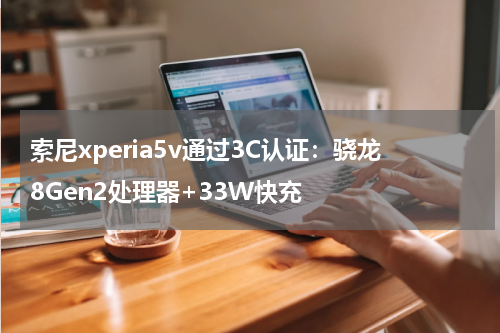 索尼xperia5v通过3C认证：骁龙8Gen2处理器+33W快充