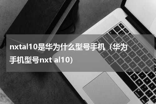 nxtal10是华为什么型号手机（华为手机型号nxt al10）