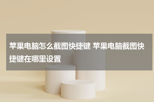 苹果电脑怎么截图快捷键 苹果电脑截图快捷键在哪里设置