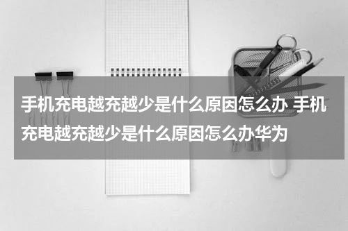 手机充电越充越少是什么原因怎么办 手机充电越充越少是什么原因怎么办华为