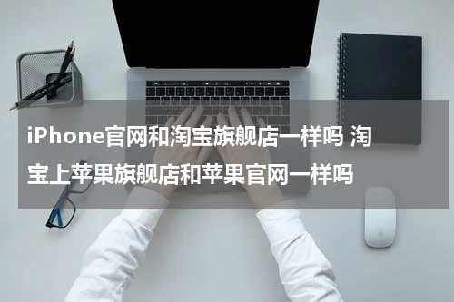 iPhone官网和淘宝旗舰店一样吗 淘宝上苹果旗舰店和苹果官网一样吗