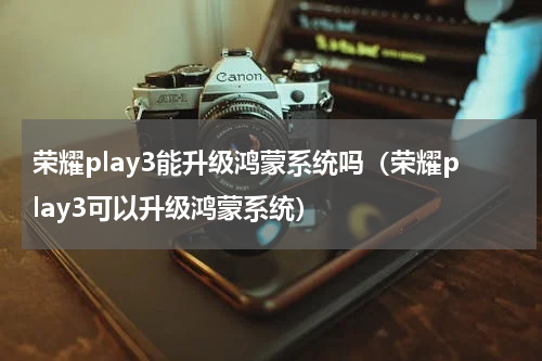荣耀play3能升级鸿蒙系统吗（荣耀play3可以升级鸿蒙系统）