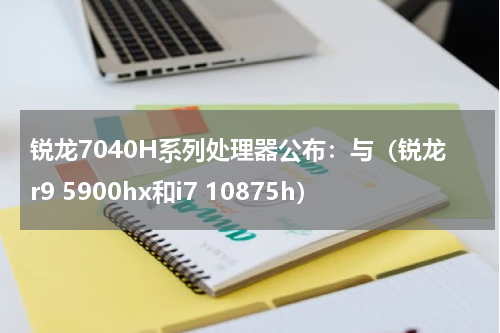 锐龙7040H系列处理器公布：与（锐龙r9 5900hx和i7 10875h）