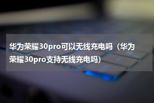 华为荣耀30pro可以无线充电吗（华为荣耀30pro支持无线充电吗）