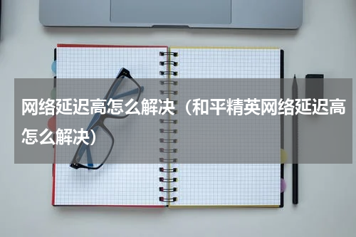 网络延迟高怎么解决（和平精英网络延迟高怎么解决）