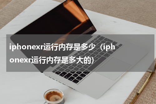 iphonexr运行内存是多少（iphonexr运行内存是多大的）