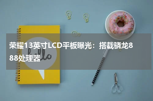荣耀13英寸LCD平板曝光：搭载骁龙888处理器