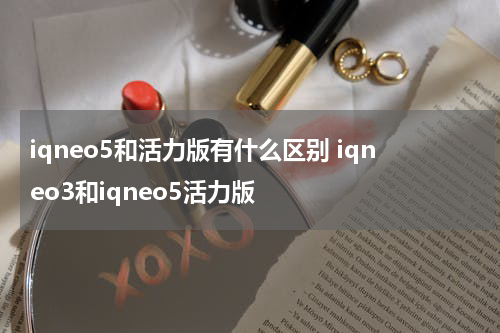 iqneo5和活力版有什么区别 iqneo3和iqneo5活力版