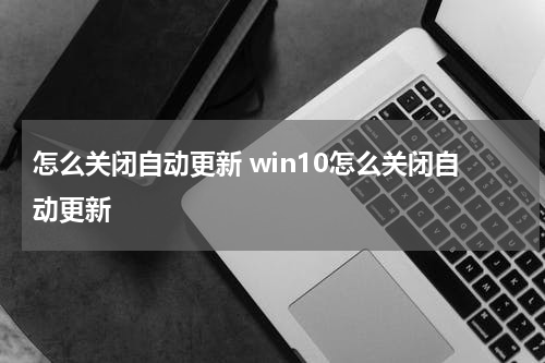 怎么关闭自动更新 win10怎么关闭自动更新