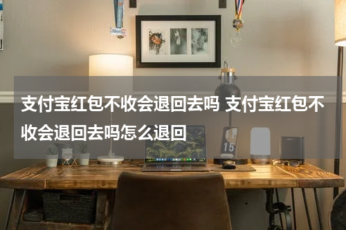 支付宝红包不收会退回去吗 支付宝红包不收会退回去吗怎么退回