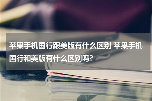 苹果手机国行跟美版有什么区别 苹果手机国行和美版有什么区别吗?