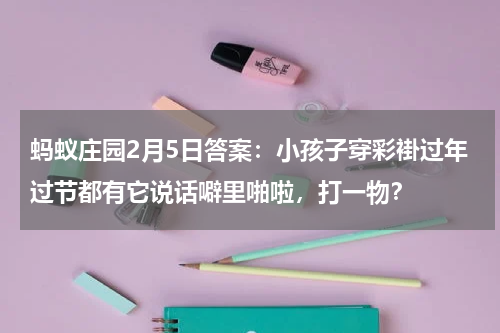蚂蚁庄园2月5日答案：小孩子穿彩褂过年过节都有它说话噼里啪啦，打一物？