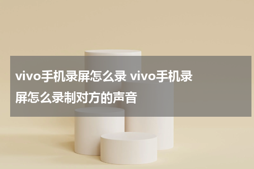 vivo手机录屏怎么录 vivo手机录屏怎么录制对方的声音