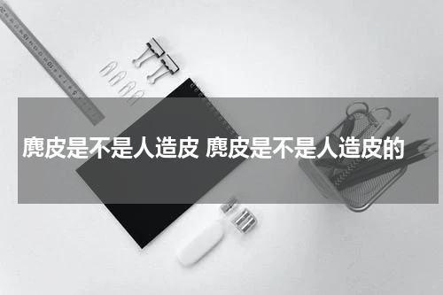 麂皮是不是人造皮 麂皮是不是人造皮的