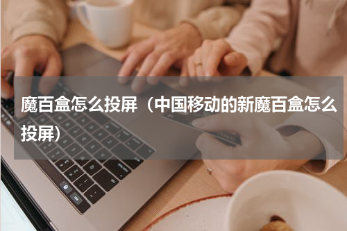 魔百盒怎么投屏（中国移动的新魔百盒怎么投屏）